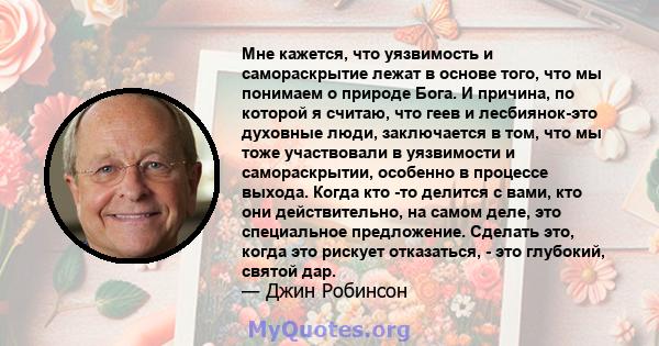 Мне кажется, что уязвимость и самораскрытие лежат в основе того, что мы понимаем о природе Бога. И причина, по которой я считаю, что геев и лесбиянок-это духовные люди, заключается в том, что мы тоже участвовали в