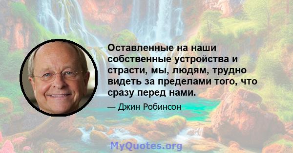 Оставленные на наши собственные устройства и страсти, мы, людям, трудно видеть за пределами того, что сразу перед нами.