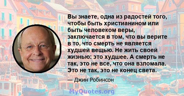 Вы знаете, одна из радостей того, чтобы быть христианином или быть человеком веры, заключается в том, что вы верите в то, что смерть не является худшей вещью. Не жить своей жизнью: это худшее. А смерть не так, это не