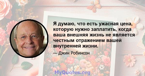 Я думаю, что есть ужасная цена, которую нужно заплатить, когда ваша внешняя жизнь не является честным отражением вашей внутренней жизни.