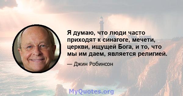 Я думаю, что люди часто приходят к синагоге, мечети, церкви, ищущей Бога, и то, что мы им даем, является религией.