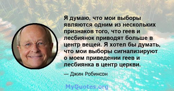 Я думаю, что мои выборы являются одним из нескольких признаков того, что геев и лесбиянок приводят больше в центр вещей. Я хотел бы думать, что мои выборы сигнализируют о моем приведении геев и лесбиянка в центр церкви.