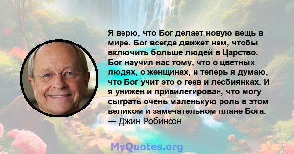 Я верю, что Бог делает новую вещь в мире. Бог всегда движет нам, чтобы включить больше людей в Царство. Бог научил нас тому, что о цветных людях, о женщинах, и теперь я думаю, что Бог учит это о геев и лесбиянках. И я