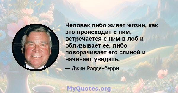 Человек либо живет жизни, как это происходит с ним, встречается с ним в лоб и облизывает ее, либо поворачивает его спиной и начинает увядать.