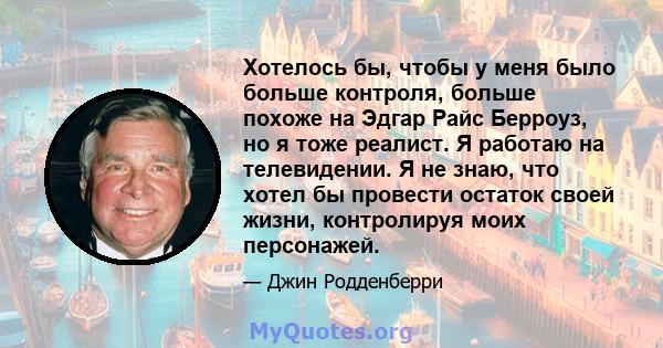 Хотелось бы, чтобы у меня было больше контроля, больше похоже на Эдгар Райс Берроуз, но я тоже реалист. Я работаю на телевидении. Я не знаю, что хотел бы провести остаток своей жизни, контролируя моих персонажей.