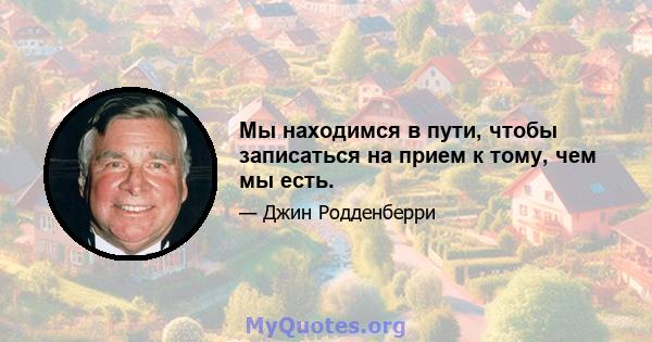 Мы находимся в пути, чтобы записаться на прием к тому, чем мы есть.