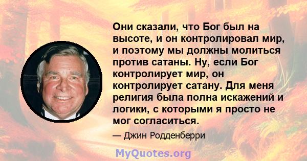 Они сказали, что Бог был на высоте, и он контролировал мир, и поэтому мы должны молиться против сатаны. Ну, если Бог контролирует мир, он контролирует сатану. Для меня религия была полна искажений и логики, с которыми я 