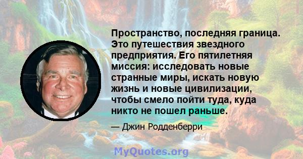 Пространство, последняя граница. Это путешествия звездного предприятия. Его пятилетняя миссия: исследовать новые странные миры, искать новую жизнь и новые цивилизации, чтобы смело пойти туда, куда никто не пошел раньше.