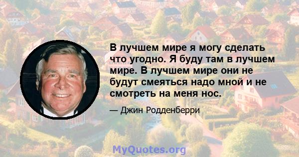 В лучшем мире я могу сделать что угодно. Я буду там в лучшем мире. В лучшем мире они не будут смеяться надо мной и не смотреть на меня нос.