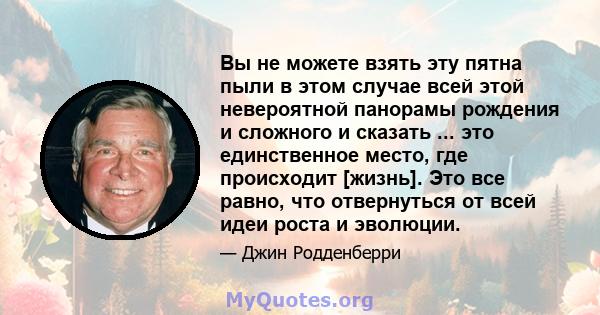 Вы не можете взять эту пятна пыли в этом случае всей этой невероятной панорамы рождения и сложного и сказать ... это единственное место, где происходит [жизнь]. Это все равно, что отвернуться от всей идеи роста и