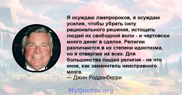 Я осуждаю лжепророков, я осуждаю усилия, чтобы убрать силу рационального решения, истощать людей их свободной воли - и чертовски много денег в сделке. Религии различаются в их степени идиотизма, но я отвергаю их всех.