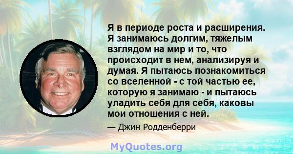 Я в периоде роста и расширения. Я занимаюсь долгим, тяжелым взглядом на мир и то, что происходит в нем, анализируя и думая. Я пытаюсь познакомиться со вселенной - с той частью ее, которую я занимаю - и пытаюсь уладить