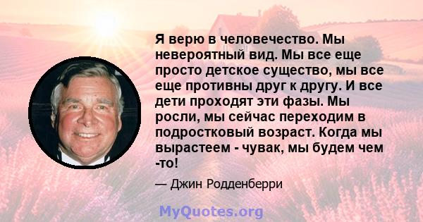 Я верю в человечество. Мы невероятный вид. Мы все еще просто детское существо, мы все еще противны друг к другу. И все дети проходят эти фазы. Мы росли, мы сейчас переходим в подростковый возраст. Когда мы вырастеем -