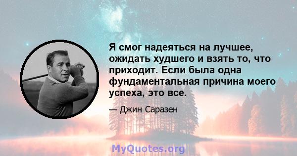 Я смог надеяться на лучшее, ожидать худшего и взять то, что приходит. Если была одна фундаментальная причина моего успеха, это все.