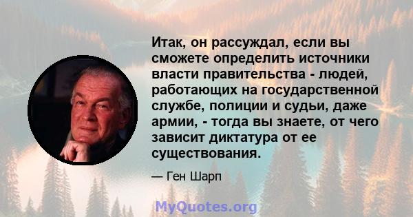 Итак, он рассуждал, если вы сможете определить источники власти правительства - людей, работающих на государственной службе, полиции и судьи, даже армии, - тогда вы знаете, от чего зависит диктатура от ее существования.