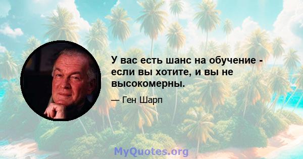 У вас есть шанс на обучение - если вы хотите, и вы не высокомерны.