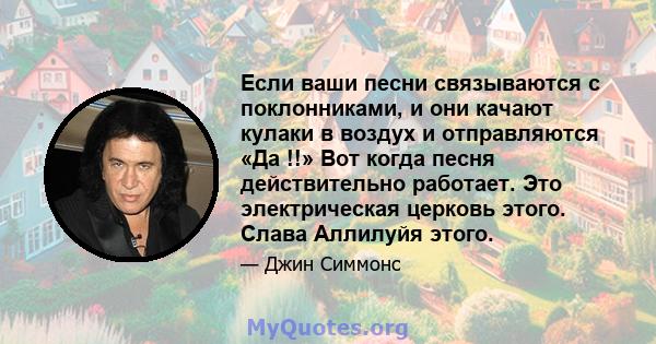 Если ваши песни связываются с поклонниками, и они качают кулаки в воздух и отправляются «Да !!» Вот когда песня действительно работает. Это электрическая церковь этого. Слава Аллилуйя этого.