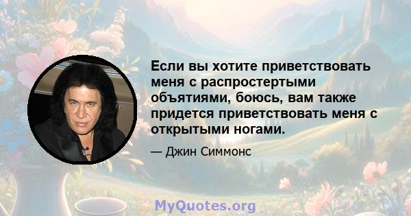 Если вы хотите приветствовать меня с распростертыми объятиями, боюсь, вам также придется приветствовать меня с открытыми ногами.