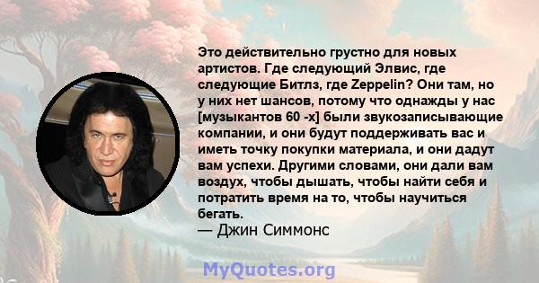 Это действительно грустно для новых артистов. Где следующий Элвис, где следующие Битлз, где Zeppelin? Они там, но у них нет шансов, потому что однажды у нас [музыкантов 60 -х] были звукозаписывающие компании, и они