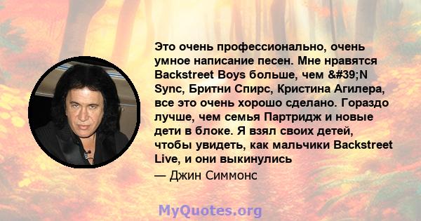 Это очень профессионально, очень умное написание песен. Мне нравятся Backstreet Boys больше, чем 'N Sync, Бритни Спирс, Кристина Агилера, все это очень хорошо сделано. Гораздо лучше, чем семья Партридж и новые дети