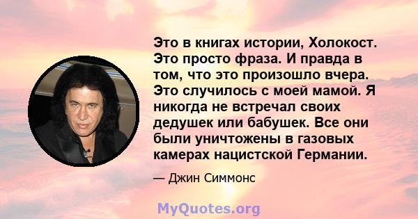 Это в книгах истории, Холокост. Это просто фраза. И правда в том, что это произошло вчера. Это случилось с моей мамой. Я никогда не встречал своих дедушек или бабушек. Все они были уничтожены в газовых камерах