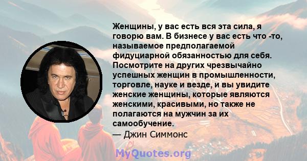 Женщины, у вас есть вся эта сила, я говорю вам. В бизнесе у вас есть что -то, называемое предполагаемой фидуциарной обязанностью для себя. Посмотрите на других чрезвычайно успешных женщин в промышленности, торговле,