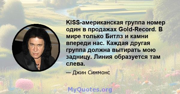 KISS-американская группа номер один в продажах Gold-Record. В мире только Битлз и камни впереди нас. Каждая другая группа должна вытирать мою задницу. Линия образуется там слева.