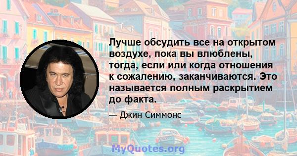 Лучше обсудить все на открытом воздухе, пока вы влюблены, тогда, если или когда отношения к сожалению, заканчиваются. Это называется полным раскрытием до факта.