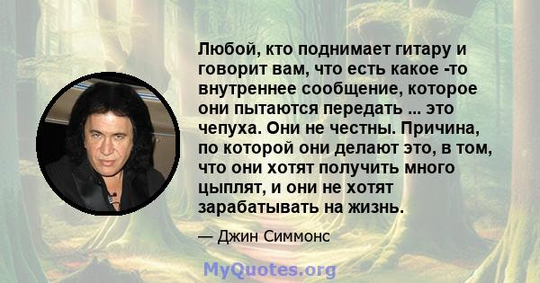 Любой, кто поднимает гитару и говорит вам, что есть какое -то внутреннее сообщение, которое они пытаются передать ... это чепуха. Они не честны. Причина, по которой они делают это, в том, что они хотят получить много