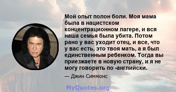 Мой опыт полон боли. Моя мама была в нацистском концентрационном лагере, и вся наша семья была убита. Потом рано у вас уходит отец, и все, что у вас есть, это твоя мать, а я был единственным ребенком. Тогда вы