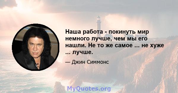 Наша работа - покинуть мир немного лучше, чем мы его нашли. Не то же самое ... не хуже ... лучше.