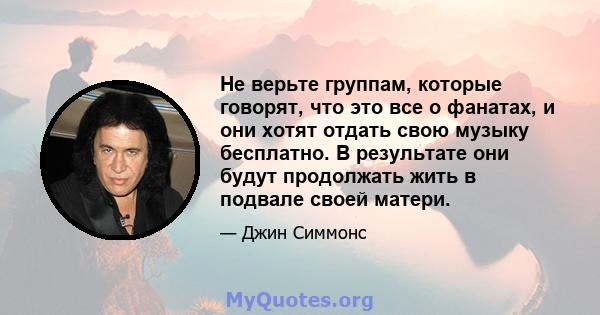 Не верьте группам, которые говорят, что это все о фанатах, и они хотят отдать свою музыку бесплатно. В результате они будут продолжать жить в подвале своей матери.