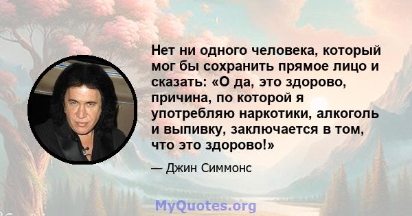 Нет ни одного человека, который мог бы сохранить прямое лицо и сказать: «О да, это здорово, причина, по которой я употребляю наркотики, алкоголь и выпивку, заключается в том, что это здорово!»