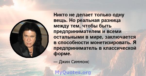 Никто не делает только одну вещь. Но реальная разница между тем, чтобы быть предпринимателем и всеми остальными в мире, заключается в способности монетизировать. Я предприниматель в классической форме.