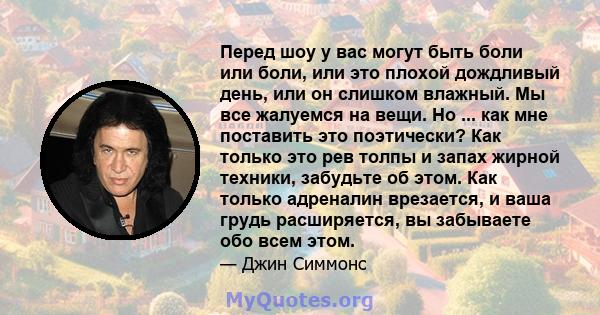 Перед шоу у вас могут быть боли или боли, или это плохой дождливый день, или он слишком влажный. Мы все жалуемся на вещи. Но ... как мне поставить это поэтически? Как только это рев толпы и запах жирной техники,