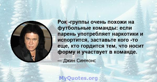 Рок -группы очень похожи на футбольные команды: если парень употребляет наркотики и испортится, заставьте кого -то еще, кто гордится тем, что носит форму и участвует в команде.