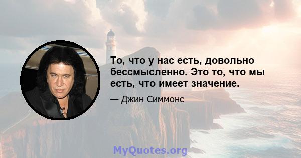 То, что у нас есть, довольно бессмысленно. Это то, что мы есть, что имеет значение.