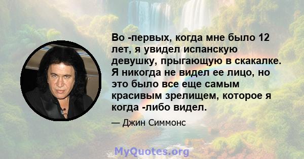 Во -первых, когда мне было 12 лет, я увидел испанскую девушку, прыгающую в скакалке. Я никогда не видел ее лицо, но это было все еще самым красивым зрелищем, которое я когда -либо видел.