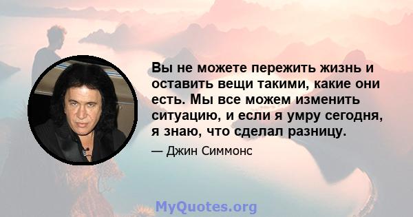 Вы не можете пережить жизнь и оставить вещи такими, какие они есть. Мы все можем изменить ситуацию, и если я умру сегодня, я знаю, что сделал разницу.