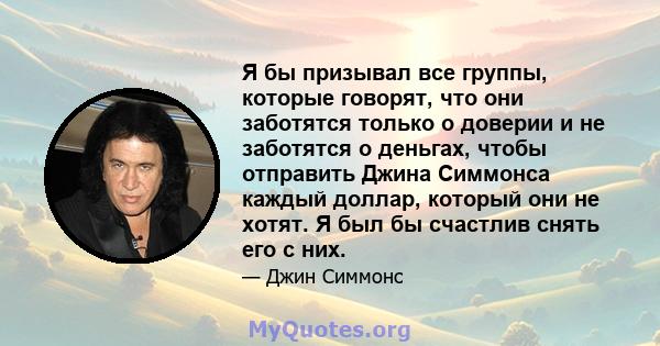 Я бы призывал все группы, которые говорят, что они заботятся только о доверии и не заботятся о деньгах, чтобы отправить Джина Симмонса каждый доллар, который они не хотят. Я был бы счастлив снять его с них.