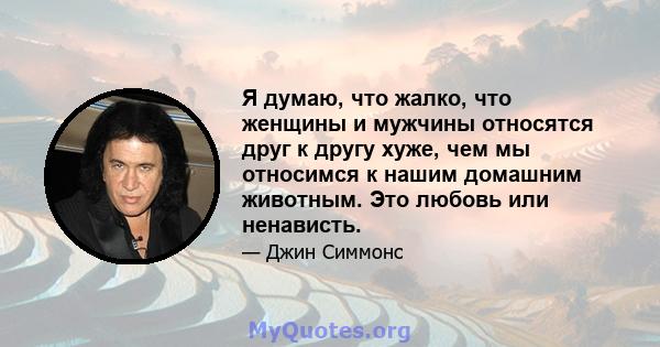 Я думаю, что жалко, что женщины и мужчины относятся друг к другу хуже, чем мы относимся к нашим домашним животным. Это любовь или ненависть.