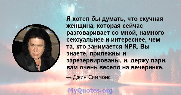 Я хотел бы думать, что скучная женщина, которая сейчас разговаривает со мной, намного сексуальнее и интереснее, чем та, кто занимается NPR. Вы знаете, прилежны и зарезервированы, и, держу пари, вам очень весело на