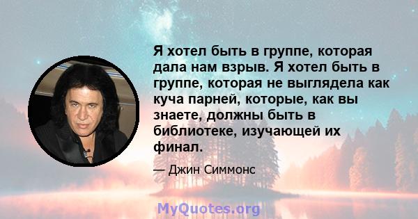 Я хотел быть в группе, которая дала нам взрыв. Я хотел быть в группе, которая не выглядела как куча парней, которые, как вы знаете, должны быть в библиотеке, изучающей их финал.