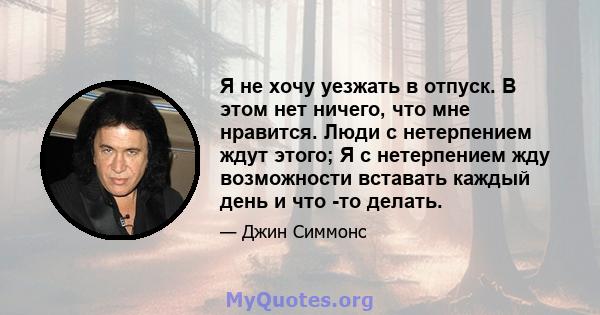 Я не хочу уезжать в отпуск. В этом нет ничего, что мне нравится. Люди с нетерпением ждут этого; Я с нетерпением жду возможности вставать каждый день и что -то делать.