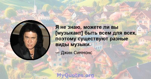 Я не знаю, можете ли вы [музыкант] быть всем для всех, поэтому существуют разные виды музыки.