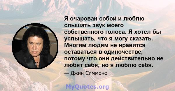 Я очарован собой и люблю слышать звук моего собственного голоса. Я хотел бы услышать, что я могу сказать. Многим людям не нравится оставаться в одиночестве, потому что они действительно не любят себя, но я люблю себя.