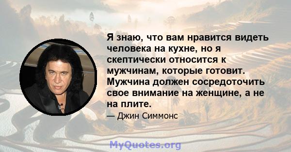 Я знаю, что вам нравится видеть человека на кухне, но я скептически относится к мужчинам, которые готовит. Мужчина должен сосредоточить свое внимание на женщине, а не на плите.