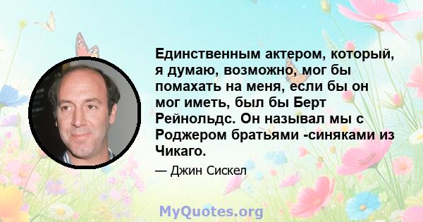 Единственным актером, который, я думаю, возможно, мог бы помахать на меня, если бы он мог иметь, был бы Берт Рейнольдс. Он называл мы с Роджером братьями -синяками из Чикаго.