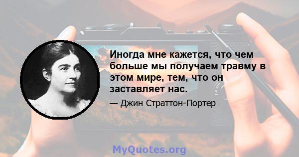 Иногда мне кажется, что чем больше мы получаем травму в этом мире, тем, что он заставляет нас.