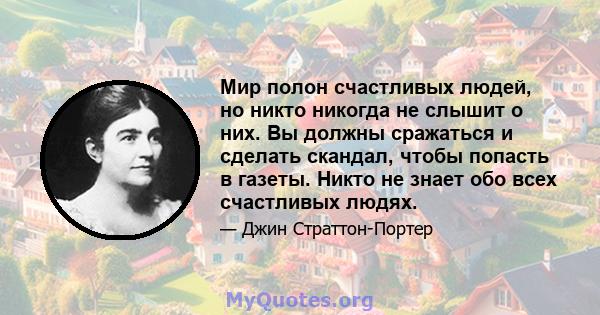 Мир полон счастливых людей, но никто никогда не слышит о них. Вы должны сражаться и сделать скандал, чтобы попасть в газеты. Никто не знает обо всех счастливых людях.